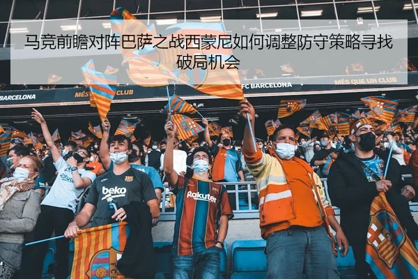 马竞前瞻对阵巴萨之战西蒙尼如何调整防守策略寻找破局机会