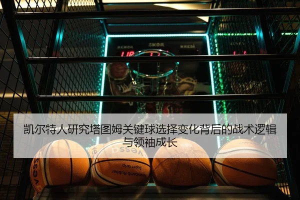 凯尔特人研究塔图姆关键球选择变化背后的战术逻辑与领袖成长
