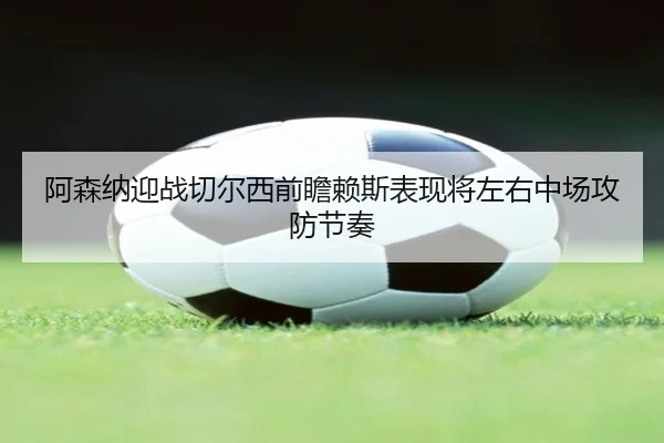 阿森纳迎战切尔西前瞻赖斯表现将左右中场攻防节奏